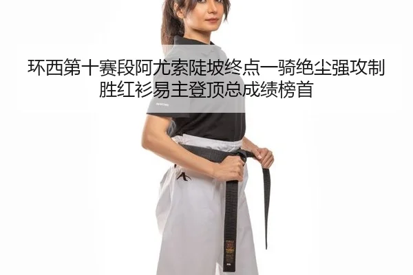 环西第十赛段阿尤索陡坡终点一骑绝尘强攻制胜红衫易主登顶总成绩榜首